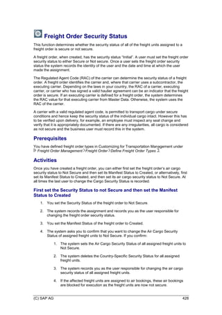 (C) SAP AG 428
Freight Order Security Status
This function determines whether the security status of all of the freight units assigned to a
freight order is secure or not secure.
A freight order, when created, has the security status ―Initial‖. A user must set the freight order
security status to either Secure or Not secure. Once a user sets the freight order security
status the system records the identity of the user and the date and time at which the user
made the assignment.
The Regulated Agent Code (RAC) of the carrier can determine the security status of a freight
order. A freight order identifies the carrier and, where that carrier uses a subcontractor, the
executing carrier. Depending on the laws in your country, the RAC of a carrier, executing
carrier, or carrier who has signed a valid haulier agreement can be an indicator that the freight
order is secure. If an executing carrier is defined for a freight order, the system determines
the RAC value for that executing carrier from Master Data. Otherwise, the system uses the
RAC of the carrier.
A carrier with a valid regulated agent code, is permitted to transport cargo under secure
conditions and hence keep the security status of the individual cargo intact. However this has
to be verified upon delivery, for example, an employee must inspect any seal change and
verify that it is appropriately documented. If there are any irregularities, all cargo is considered
as not secure and the business user must record this in the system.
Prerequisites
You have defined freight order types in Customizing for Transportation Management under
Freight Order Management Freight Order Define Freight Order Types .
Activities
Once you have created a freight order, you can either first set the freight order’s air cargo
security status to Not Secure and then set its Manifest Status to Created, or alternatively, first
set its Manifest Status to Created, and then set its air cargo security status to Not Secure. At
all times the last user to change the Cargo Security Status is recorded.
First set the Security Status to not Secure and then set the Manifest
Status to Created
1. You set the Security Status of the freight order to Not Secure.
2. The system records the assignment and records you as the user responsible for
changing the freight order security status.
3. You set the Manifest Status of the freight order to Created.
4. The system asks you to confirm that you want to change the Air Cargo Security
Status of assigned freight units to Not Secure. If you confirm:
1. The system sets the Air Cargo Security Status of all assigned freight units to
Not Secure.
2. The system deletes the Country-Specific Security Status for all assigned
freight units.
3. The system records you as the user responsible for changing the air cargo
security status of all assigned freight units.
4. If the affected freight units are assigned to air bookings, these air bookings
are blocked for execution as the freight units are now not secure.
 