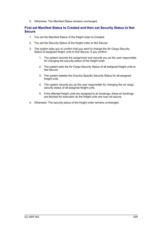 (C) SAP AG 429
5. Otherwise: The Manifest Status remains unchanged.
First set Manifest Status to Created and then set Security Status to Not
Secure
1. You set the Manifest Status of the freight order to Created.
2. You set the Security Status of the freight order to Not Secure.
3. The system asks you to confirm that you want to change the Air Cargo Security
Status of assigned freight units to Not Secure. If you confirm:
1. The system records the assignment and records you as the user responsible
for changing the security status of the freight order.
2. The system sets the Air Cargo Security Status of all assigned freight units to
Not Secure.
3. The system deletes the Country-Specific Security Status for all assigned
freight units.
4. The system records you as the user responsible for changing the air cargo
security status of all assigned freight units.
5. If the affected freight units are assigned to air bookings, these air bookings
are blocked for execution as the freight units are now not secure.
4. Otherwise: The security status of the freight order remains unchanged.
 