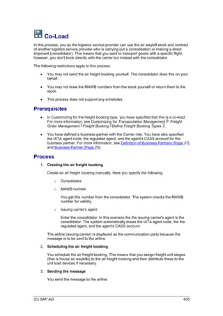 (C) SAP AG 430
Co-Load
In this process, you as the logistics service provider can use the air waybill stock and contract
of another logistics service provider who is carrying out a consolidation or making a direct
shipment (consolidator). This means that you want to transport goods with a specific flight,
however, you don't book directly with the carrier but instead with the consolidator.
The following restrictions apply to this process:
 You may not send the air freight booking yourself. The consolidator does this on your
behalf.
 You may not draw the MAWB numbers from the stock yourself or return them to the
stock.
 This process does not support any schedules.
Prerequisites
 In Customizing for the freight booking type, you have specified that this is a co-load.
For more information, see Customizing for Transportation Management Freight
Order Management Freight Booking Define Freight Booking Types .
 You have defined a business partner with the Carrier role. You have also specified
the IATA agent code, the regulated agent, and the agent's CASS account for the
business partner. For more information, see Definition of Business Partners [Page 27]
and Business Partner [Page 25].
Process
1. Creating the air freight booking
Create an air freight booking manually. Here you specify the following:
o Consolidator
o MAWB number
You get this number from the consolidator. The system checks the MAWB
number for validity.
o Issuing carrier's agent
Enter the consolidator. In this scenario the the issuing carrier's agent is the
consolidator. The system automatically draws the IATA agent code, the the
regulated agent, and the agent's CASS account.
The airline (issuing carrier) is displayed as the communication party because the
message is to be sent to the airline.
2. Scheduling the air freight booking
You schedule the air freight booking. This means that you assign freight unit stages
(that is house air waybills) to the air freight booking and then distribute these to the
unit load devices if necessary.
3. Sending the message
You send the message to the airline.
 