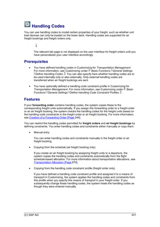 (C) SAP AG 431
Handling Codes
You can use handling codes to model certain properties of your freight, such as whether unit
load devices can only be loaded on the lower deck. Handling codes are supported for air
freight bookings and freight orders only.
The relevant tab page is not displayed on the user interface for freight orders until you
have personalized your user interface accordingly.
Prerequisites
 You have defined handling codes in Customizing for Transportation Management.
For more information, see Customizing under Basic Functions General Settings
Define Handling Codes . You can also specify here whether handling codes are to
be used internally only or also externally. Only external handling codes are
transferred when air freight bookings are sent.
 You have optionally defined a handling code constraint profile in Customizing for
Transportation Management. For more information, see Customizing under Basic
Functions General Settings Define Handling Code Constraint Profiles .
Features
If your forwarding order contains handling codes, the system copies these to the
corresponding freight units automatically. If you assign this forwarding order to a freight order
or an air freight booking, the system checks the handling codes for the freight units based on
the handling code constraints in the freight order or air freight booking. For more information,
see Creation of a Forwarding Order [Page 244].
You can restrict the handling codes permitted for freight orders and air freight bookings by
defining constraints. You enter handling codes and constraints either manually or copy them:
 Manual entry
You can enter handling codes and constraints manually in the freight order or air
freight booking.
 Copying from the schedule (air freight booking only)
If you create an air freight booking by assigning freight units to a departure, the
system copies the handling codes and constraints automatically from the flight
schedule-based allocation. For more information about transportation allocations, see
Transportation Allocation [Page 670].
 Copying from the handling code constraint profile (freight order only)
If you have defined a handling code constraint profile and assigned it to a means of
transport in Customizing, the system applies the handling codes and constraints from
this profile when you specify this means of transport in your freight order. If you
subsequently change these handling codes, the system treats the handling codes as
though they were entered manually.
 