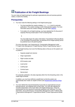 (C) SAP AG 432
Publication of Air Freight Bookings
You can make air freight bookings for particular organizational units and business partners
visible, or restrict the visibility.
Prerequisites
 You have made the following settings in the freight booking type:
o You have specified the creation strategy PUBL_CREA (only for automatic
publication). This creation strategy is part of the standard system. For more
information about this creation strategy, see SAP Note 1803372.
o To be able to fix air freight bookings, you have selected the Fix Document if
Capacity Planning Closed option in the Fix Booking field.
You have not chosen the option Initial Status "Unpublished" (Planning Block)
in the Immediate Processing field, as otherwise the air freight booking cannot
be published due to the planning block.
For more information, see Customizing for Transportation Management under
Freight Order Management Freight Booking Define Freight Booking Types .
 The air freight booking must cover the following data so that you (or the system) can
to publish it:
o Capacity (weight and volume)
o Origin organization
o Flight number and date
o IATA location code
o Local carrier
o Loading type
o Contract basis
o Service level
For automatic publication, this data originates either from the forwarding order or the
master flight schedule.
In addition, you must have defined a waybill stock so that the system can
automatically draw master air waybill numbers (see Waybill Stock Definition [Page
99]).
 You have defined the required forwarding house both as organizational unit and
business partner, and assigned them to each other. You have also selected the
Consider Organization Unit of User field in the freight booking type. These two
prerequisites are only required for automatic publication with restriction. For more
information, see Customizing for Transportation Management under Master Data
Organizational Management Organizational Model Create Organizational Model
.
 