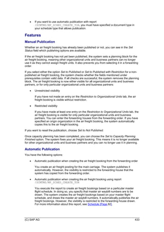 (C) SAP AG 433
 If you want to use automatic publication with report
/SCMTMS/MP_SCHED_CREATE_TOR, you must have specified a document type in
your schedule type that allows publication.
Features
Manual Publication
Whether an air freight booking has already been published or not, you can see in the Set
Status field which publishing options are available.
If the air freight booking has not yet been published, the system sets a planning block for the
air freight booking, meaning other organizational units and business partners can no longer
use it as they cannot assign freight units. It also prevents you from selecting it in a forwarding
order.
If you select either the option Set to Published or Set to Published with Restriction for a non-
published air freight booking, the system checks whether the fields mentioned under
prerequisites contain valid data. If all checks are successful, the system removes the planning
block. The air freight booking is now either visible for all organizational units and business
partners, or for only particular organizational units and business partners:
 Unrestricted visibility
If you have not made an entry on the Restriction to Organizational Units tab, the air
freight booking is visible without restriction.
 Restricted visibility
If you have made at least one entry on the Restriction to Organizational Units tab, the
air freight booking is visible for only particular organizational units and business
partners. You can enter the forwarding houses from the forwarding order. If you have
specified an origin organization in the air freight booking, the system automatically
copies this to the air freight booking.
If you want to reset the publication, choose Set to Not Published.
Once capacity planning has been completed, you can choose the Set to Capacity Planning
Finished option. The system fixes your air freight booking. This means it is no longer available
for other organizational units and business partners and you can no longer use it in planning.
Automatic Publication
You have the following options:
 Automatic publication when creating the air freight booking from the forwarding order
You create an air freight posting for the main carriage. The system publishes it
automatically. However, the visibility is restricted to the forwarding house that the
system has copied from the forwarding order.
 Automatic publication when creating the air freight booking using report
/SCMTMS/MP_SCHED_CREATE_TOR
You execute the report to create air freight bookings based on a particular master
flight schedule. In doing so, you specify that master air waybill numbers are to be
drawn. The system creates the air freight bookings based on your master flight
schedule, and draws the master air waybill numbers. It automatically publishes the air
freight bookings. However, the visibility is restricted to the forwarding house drawn.
For more information about this report, see Schedule [Page 82].
 