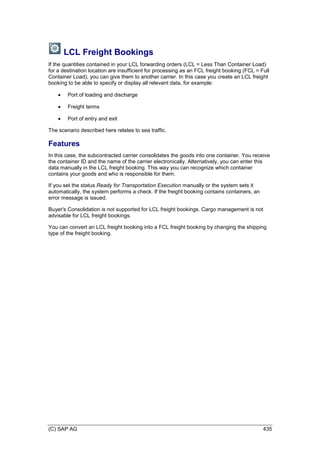 (C) SAP AG 435
LCL Freight Bookings
If the quantities contained in your LCL forwarding orders (LCL = Less Than Container Load)
for a destination location are insufficient for processing as an FCL freight booking (FCL = Full
Container Load), you can give them to another carrier. In this case you create an LCL freight
booking to be able to specify or display all relevant data, for example:
 Port of loading and discharge
 Freight terms
 Port of entry and exit
The scenario described here relates to sea traffic.
Features
In this case, the subcontracted carrier consolidates the goods into one container. You receive
the container ID and the name of the carrier electronically. Alternatively, you can enter this
data manually in the LCL freight booking. This way you can recognize which container
contains your goods and who is responsible for them.
If you set the status Ready for Transportation Execution manually or the system sets it
automatically, the system performs a check. If the freight booking contains containers, an
error message is issued.
Buyer's Consolidation is not supported for LCL freight bookings. Cargo management is not
advisable for LCL freight bookings.
You can convert an LCL freight booking into a FCL freight booking by changing the shipping
type of the freight booking.
 