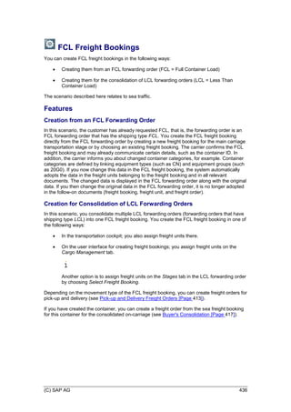 (C) SAP AG 436
FCL Freight Bookings
You can create FCL freight bookings in the following ways:
 Creating them from an FCL forwarding order (FCL = Full Container Load)
 Creating them for the consolidation of LCL forwarding orders (LCL = Less Than
Container Load)
The scenario described here relates to sea traffic.
Features
Creation from an FCL Forwarding Order
In this scenario, the customer has already requested FCL, that is, the forwarding order is an
FCL forwarding order that has the shipping type FCL. You create the FCL freight booking
directly from the FCL forwarding order by creating a new freight booking for the main carriage
transportation stage or by choosing an existing freight booking. The carrier confirms the FCL
freight booking and may already communicate certain details, such as the container ID. In
addition, the carrier informs you about changed container categories, for example. Container
categories are defined by linking equipment types (such as CN) and equipment groups (such
as 20G0). If you now change this data in the FCL freight booking, the system automatically
adopts the data in the freight units belonging to the freight booking and in all relevant
documents. The changed data is displayed in the FCL forwarding order along with the original
data. If you then change the original data in the FCL forwarding order, it is no longer adopted
in the follow-on documents (freight booking, freight unit, and freight order).
Creation for Consolidation of LCL Forwarding Orders
In this scenario, you consolidate multiple LCL forwarding orders (forwarding orders that have
shipping type LCL) into one FCL freight booking. You create the FCL freight booking in one of
the following ways:
 In the transportation cockpit; you also assign freight units there.
 On the user interface for creating freight bookings; you assign freight units on the
Cargo Management tab.
Another option is to assign freight units on the Stages tab in the LCL forwarding order
by choosing Select Freight Booking.
Depending on the movement type of the FCL freight booking, you can create freight orders for
pick-up and delivery (see Pick-up and Delivery Freight Orders [Page 413]).
If you have created the container, you can create a freight order from the sea freight booking
for this container for the consolidated on-carriage (see Buyer's Consolidation [Page 417]).
 
