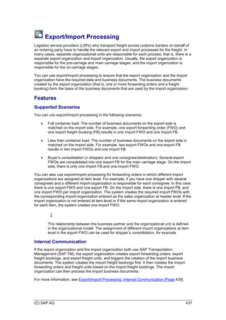 (C) SAP AG 437
Export/Import Processing
Logistics service providers (LSPs) who transport freight across customs borders on behalf of
an ordering party have to handle the relevant export and import processes for the freight. In
many cases, separate organizational units are responsible for each process, that is, there is a
separate export organization and import organization. Usually, the export organization is
responsible for the pre-carriage and main carriage stages, and the import organization is
responsible for the on-carriage stages.
You can use export/import processing to ensure that the export organization and the import
organization have the required data and business documents. The business documents
created by the export organization (that is, one or more forwarding orders and a freight
booking) form the basis of the business documents that are used by the import organization.
Features
Supported Scenarios
You can use export/import processing in the following scenarios:
 Full container load: The number of business documents on the export side is
matched on the import side. For example, one export forwarding order (FWO) and
one export freight booking (FB) results in one import FWO and one import FB.
 Less than container load: The number of business documents on the export side is
matched on the import side. For example, two export FWOs and one export FB
results in two import FWOs and one import FB.
 Buyer’s consolidation (n shippers and one consignee/destination): Several export
FWOs are consolidated into one export FB for the main carriage stage. On the import
side, there is only one import FB and one import FWO.
You can also use export/import processing for forwarding orders in which different import
organizations are assigned at item level. For example, if you have one shipper with several
consignees and a different import organization is responsible for each consignee. In this case,
there is one export FWO and one export FB. On the import side, there is one import FB, and
one import FWO per import organization. The system creates the required import FWOs with
the corresponding import organization entered as the sales organization at header level. If the
import organization is not entered at item level or if the same import organization is entered
for each item, the system creates one import FWO.
The relationship between the business partner and the organizational unit is defined
in the organizational model. The assignment of different import organizations at item
level in the export FWO can be used for shipper’s consolidation, for example.
Internal Communication
If the export organization and the import organization both use SAP Transportation
Management (SAP TM), the export organization creates export forwarding orders, export
freight bookings, and export freight units, and triggers the creation of the import business
documents. The system creates the import freight bookings first. It then creates the import
forwarding orders and freight units based on the import freight bookings. The import
organization can then process the import business documents.
For more information, see Export/Import Processing: Internal Communication [Page 439].
 