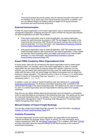 (C) SAP AG 438
The import business documents contain only the relevant execution information and
are therefore not an exact copy of the export business documents. In addition, you
can use different freight unit building rules and stages for the export business
documents and import business documents.
External Communication
If either the export organization or the import organization uses an external transportation
management application, enterprise services are used to transfer the required data between
the external application and SAP TM as follows:
 If the import organization uses an external application, the export organization
creates the export business documents in SAP TM and triggers the creation of the
import business documents. SAP TM sends the export business documents to the
external application. For more information, see Export/Import Processing: External
Communication (Outbound) [Page 443].
 If the export organization uses an external application, SAP TM creates the import
freight bookings based on data received from the external application. It then creates
the required import forwarding orders and freight units based on the import freight
bookings. For more information, see Export/Import Processing: External
Communication (Inbound) [Page 445].
Export FWOs Created by Other Organizational Units
In some cases, users who do not belong to the export organization have to create export
forwarding orders. For example, users in the import organization or users in a central
organization who are responsible for entering orders from specific customers. For this
purpose, you can restrict user authorizations so that a user can create export forwarding
orders with the status Draft, but cannot trigger any follow-on processes such as freight unit
building or charge calculation. The relevant function is Set to In Process (DO) in authorization
objects Functions for Forwarding Order (ext. Org.ID) (T_TR_FWOF2) and Functions for
Forwarding Order (T_TRQ_FWOF).
In addition, a user can create an export forwarding order with reference to a cross-trade
forwarding order [External]. The ID of the cross-trade forwarding order is entered on the
General Data tab page in the export forwarding order. This feature can be used, for example,
by users in a central organization who are responsible for entering orders from specific
customers.
Note that you can define whether planning and execution are to be blocked in a forwarding
order by restricting follow-on processing in the forwarding order type. This setting can be used
for cross-trade forwarding orders, for example. For more information, see Customizing for
Transportation Management under Forwarding Order Management Forwarding Order
Define Forwarding Order Types .
Manual Creation of Import Freight Bookings
You can also create import freight bookings manually. For more information, see Manual
Creation of Import Freight Bookings [Page 447].
Customs Processing
The export organization and the import organization are responsible for the respective
customs processes (for example, export, import, or transit). For more information about
customs processing in SAP TM, see Global Trade [Page 773]. In addition, SAP Note 1757454
provides information about the required settings for the transit process in the context of
export/import processing.
 
