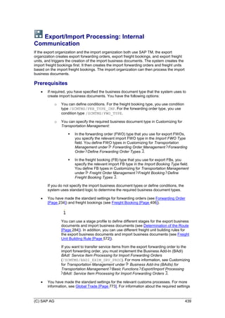 (C) SAP AG 439
Export/Import Processing: Internal
Communication
If the export organization and the import organization both use SAP TM, the export
organization creates export forwarding orders, export freight bookings, and export freight
units, and triggers the creation of the import business documents. The system creates the
import freight bookings first. It then creates the import forwarding orders and freight units
based on the import freight bookings. The import organization can then process the import
business documents.
Prerequisites
 If required, you have specified the business document type that the system uses to
create import business documents. You have the following options:
o You can define conditions. For the freight booking type, you use condition
type /SCMTMS/FRB_TYPE_IMP. For the forwarding order type, you use
condition type /SCMTMS/FWO_TYPE.
o You can specify the required business document type in Customizing for
Transportation Management:
 In the forwarding order (FWO) type that you use for export FWOs,
you specify the relevant import FWO type in the Import FWO Type
field. You define FWO types in Customizing for Transportation
Management under Forwarding Order Management Forwarding
Order Define Forwarding Order Types .
 In the freight booking (FB) type that you use for export FBs, you
specify the relevant import FB type in the Import Booking Type field.
You define FB types in Customizing for Transportation Management
under Freight Order Management Freight Booking Define
Freight Booking Types .
If you do not specify the import business document types or define conditions, the
system uses standard logic to determine the required business document types.
 You have made the standard settings for forwarding orders (see Forwarding Order
[Page 234]) and freight bookings (see Freight Booking [Page 406]).
You can use a stage profile to define different stages for the export business
documents and import business documents (see Determination of the Route
[Page 284]). In addition, you can use different freight unit building rules for
the export business documents and import business documents (see Freight
Unit Building Rule [Page 572]).
If you want to transfer service items from the export forwarding order to the
import forwarding order, you must implement the Business Add-In (BAdI)
BAdI: Service Item Processing for Import Forwarding Orders
(/SCMTMS/BADI_EXIM_SRV_PROC). For more information, see Customizing
for Transportation Management under Business Add-Ins (BAdIs) for
Transportation Management Basic Functions Export/Import Processing
BAdI: Service Item Processing for Import Forwarding Orders .
 You have made the standard settings for the relevant customs processes. For more
information, see Global Trade [Page 773]. For information about the required settings
 