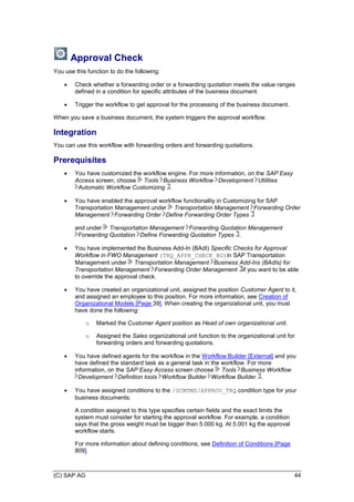 (C) SAP AG 44
Approval Check
You use this function to do the following:
 Check whether a forwarding order or a forwarding quotation meets the value ranges
defined in a condition for specific attributes of the business document.
 Trigger the workflow to get approval for the processing of the business document.
When you save a business document, the system triggers the approval workflow.
Integration
You can use this workflow with forwarding orders and forwarding quotations.
Prerequisites
 You have customized the workflow engine. For more information, on the SAP Easy
Access screen, choose Tools Business Workflow Development Utilities
Automatic Workflow Customizing .
 You have enabled the approval workflow functionality in Customizing for SAP
Transportation Management under Transportation Management Forwarding Order
Management Forwarding Order Define Forwarding Order Types
and under Transportation Management Forwarding Quotation Management
Forwarding Quotation Define Forwarding Quotation Types .
 You have implemented the Business Add-In (BAdI) Specific Checks for Approval
Workflow in FWO Management (TRQ_APPR_CHECK_BO)in SAP Transportation
Management under Transportation Management Business Add-Ins (BAdIs) for
Transportation Management Forwarding Order Management if you want to be able
to override the approval check.
 You have created an organizational unit, assigned the position Customer Agent to it,
and assigned an employee to this position. For more information, see Creation of
Organizational Models [Page 39]. When creating the organizational unit, you must
have done the following:
o Marked the Customer Agent position as Head of own organizational unit.
o Assigned the Sales organizational unit function to the organizational unit for
forwarding orders and forwarding quotations.
 You have defined agents for the workflow in the Workflow Builder [External] and you
have defined the standard task as a general task in the workflow. For more
information, on the SAP Easy Access screen choose Tools Business Workflow
Development Definition tools Workflow Builder Workflow Builder .
 You have assigned conditions to the /SCMTMS/APPROV_TRQ condition type for your
business documents:
A condition assigned to this type specifies certain fields and the exact limits the
system must consider for starting the approval workflow. For example, a condition
says that the gross weight must be bigger than 5.000 kg. At 5.001 kg the approval
workflow starts.
For more information about defining conditions, see Definition of Conditions [Page
809].
 