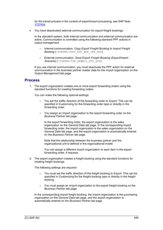 (C) SAP AG 440
for the transit process in the context of export/import processing, see SAP Note
1757454.
 You have deactivated external communication for export freight bookings.
In the standard system, both internal communication and external communication are
active. Communication is controlled using the following standard PPF actions in
output management:
o Internal communication: Copy Export Freight Booking to Import Freight
Booking (/SCMTMS/COPY_EXP_BOK_IMP_BOK)
o External communication: Send Export Freight Booking (Export/Import
Scenario) (/SCMTMS/TOR_BKWBIL_NTF_EXT)
If you use internal communication, you must deactivate the PPF action for external
communication in the business partner master data for the import organization on the
Output Management tab page.
Process
1. The export organization creates one or more export forwarding orders using the
standard functions for creating forwarding orders.
You can make the following optional settings:
o You set the traffic direction of the forwarding order to Export. This can be
specified in Customizing for the forwarding order type or directly in the
forwarding order.
o You assign an import organization to the export forwarding order on the
Business Partner tab page.
In the export forwarding order, the export organization is the sales
organization on the General Data tab page. In the corresponding import
forwarding order, the import organization is the sales organization on the
General Data tab page, and the export organization is automatically entered
on the Business Partner tab page.
Note that the relationship between the business partner and the
organizational unit is defined in the organizational model.
You can assign a different import organization to each item in the export
forwarding order, if required.
2. The export organization creates a freight booking using the standard functions for
creating freight bookings.
The following settings are required:
o You must set the traffic direction of the freight booking to Export. This can be
specified in Customizing for the freight booking type or directly in the freight
booking.
o You must assign an import organization to the export freight booking on the
Business Partner tab page.
In the corresponding import freight booking, the import organization is the purchasing
organization on the General Data tab page, and the export organization is
automatically entered on the Business Partner tab page.
 