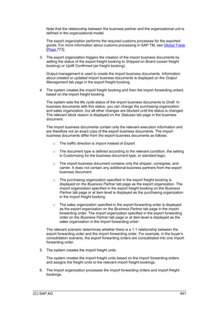 (C) SAP AG 441
Note that the relationship between the business partner and the organizational unit is
defined in the organizational model.
The export organization performs the required customs processes for the exported
goods. For more information about customs processing in SAP TM, see Global Trade
[Page 773].
3. The export organization triggers the creation of the import business documents by
setting the status of the export freight booking to Shipped on Board (ocean freight
booking) or Uplift Confirmed (air freight booking).
Output management is used to create the import business documents. Information
about created or updated import business documents is displayed on the Output
Management tab page in the export freight booking.
4. The system creates the import freight booking and then the import forwarding orders
based on the import freight booking.
The system sets the life cycle status of the import business documents to Draft. In
business documents with this status, you can change the purchasing organization
and sales organization, but all other changes are blocked until the status is changed.
The relevant block reason is displayed on the Statuses tab page in the business
document.
The import business documents contain only the relevant execution information and
are therefore not an exact copy of the export business documents. The import
business documents differ from the export business documents as follows:
o The traffic direction is Import instead of Export.
o The document type is defined according to the relevant condition, the setting
in Customizing for the business document type, or standard logic.
o The import business document contains only the shipper, consignee, and
carrier. It does not contain any additional business partners from the export
business document.
o The purchasing organization specified in the export freight booking is
displayed on the Business Partner tab page as the export organization. The
import organization specified in the export freight booking on the Business
Partner tab page or at item level is displayed as the purchasing organization
in the import freight booking.
o The sales organization specified in the export forwarding order is displayed
as the export organization on the Business Partner tab page in the import
forwarding order. The import organization specified in the export forwarding
order on the Business Partner tab page or at item level is displayed as the
sales organization in the import forwarding order.
The relevant scenario determines whether there is a 1:1 relationship between the
export forwarding order and the import forwarding order. For example, in the buyer’s
consolidation scenario, the export forwarding orders are consolidated into one import
forwarding order.
5. The system creates the import freight units.
The system creates the import freight units based on the import forwarding orders
and assigns the freight units to the relevant import freight bookings.
6. The import organization processes the import forwarding orders and import freight
bookings.
 