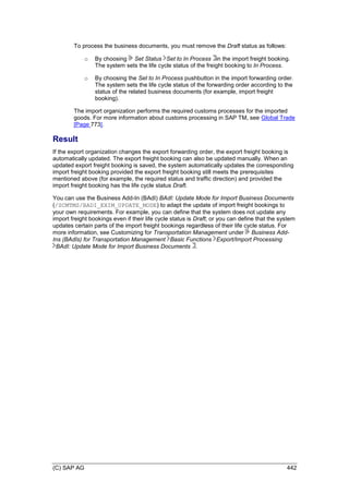 (C) SAP AG 442
To process the business documents, you must remove the Draft status as follows:
o By choosing Set Status Set to In Process in the import freight booking.
The system sets the life cycle status of the freight booking to In Process.
o By choosing the Set to In Process pushbutton in the import forwarding order.
The system sets the life cycle status of the forwarding order according to the
status of the related business documents (for example, import freight
booking).
The import organization performs the required customs processes for the imported
goods. For more information about customs processing in SAP TM, see Global Trade
[Page 773].
Result
If the export organization changes the export forwarding order, the export freight booking is
automatically updated. The export freight booking can also be updated manually. When an
updated export freight booking is saved, the system automatically updates the corresponding
import freight booking provided the export freight booking still meets the prerequisites
mentioned above (for example, the required status and traffic direction) and provided the
import freight booking has the life cycle status Draft.
You can use the Business Add-In (BAdI) BAdI: Update Mode for Import Business Documents
(/SCMTMS/BADI_EXIM_UPDATE_MODE) to adapt the update of import freight bookings to
your own requirements. For example, you can define that the system does not update any
import freight bookings even if their life cycle status is Draft; or you can define that the system
updates certain parts of the import freight bookings regardless of their life cycle status. For
more information, see Customizing for Transportation Management under Business Add-
Ins (BAdIs) for Transportation Management Basic Functions Export/Import Processing
BAdI: Update Mode for Import Business Documents .
 