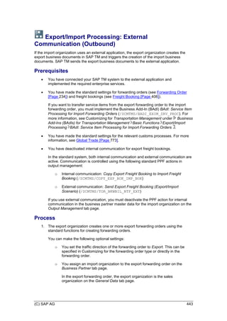 (C) SAP AG 443
Export/Import Processing: External
Communication (Outbound)
If the import organization uses an external application, the export organization creates the
export business documents in SAP TM and triggers the creation of the import business
documents. SAP TM sends the export business documents to the external application.
Prerequisites
 You have connected your SAP TM system to the external application and
implemented the required enterprise services.
 You have made the standard settings for forwarding orders (see Forwarding Order
[Page 234]) and freight bookings (see Freight Booking [Page 406]).
If you want to transfer service items from the export forwarding order to the import
forwarding order, you must implement the Business Add-In (BAdI) BAdI: Service Item
Processing for Import Forwarding Orders (/SCMTMS/BADI_EXIM_SRV_PROC). For
more information, see Customizing for Transportation Management under Business
Add-Ins (BAdIs) for Transportation Management Basic Functions Export/Import
Processing BAdI: Service Item Processing for Import Forwarding Orders .
 You have made the standard settings for the relevant customs processes. For more
information, see Global Trade [Page 773].
 You have deactivated internal communication for export freight bookings.
In the standard system, both internal communication and external communication are
active. Communication is controlled using the following standard PPF actions in
output management:
o Internal communication: Copy Export Freight Booking to Import Freight
Booking (/SCMTMS/COPY_EXP_BOK_IMP_BOK)
o External communication: Send Export Freight Booking (Export/Import
Scenario) (/SCMTMS/TOR_BKWBIL_NTF_EXT)
If you use external communication, you must deactivate the PPF action for internal
communication in the business partner master data for the import organization on the
Output Management tab page.
Process
1. The export organization creates one or more export forwarding orders using the
standard functions for creating forwarding orders.
You can make the following optional settings:
o You set the traffic direction of the forwarding order to Export. This can be
specified in Customizing for the forwarding order type or directly in the
forwarding order.
o You assign an import organization to the export forwarding order on the
Business Partner tab page.
In the export forwarding order, the export organization is the sales
organization on the General Data tab page.
 