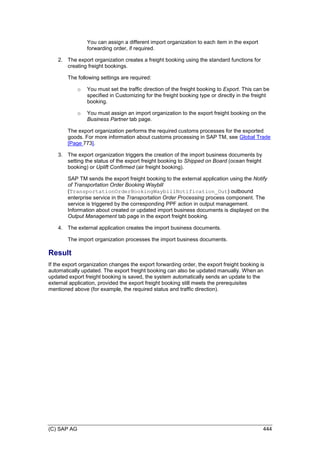 (C) SAP AG 444
You can assign a different import organization to each item in the export
forwarding order, if required.
2. The export organization creates a freight booking using the standard functions for
creating freight bookings.
The following settings are required:
o You must set the traffic direction of the freight booking to Export. This can be
specified in Customizing for the freight booking type or directly in the freight
booking.
o You must assign an import organization to the export freight booking on the
Business Partner tab page.
The export organization performs the required customs processes for the exported
goods. For more information about customs processing in SAP TM, see Global Trade
[Page 773].
3. The export organization triggers the creation of the import business documents by
setting the status of the export freight booking to Shipped on Board (ocean freight
booking) or Uplift Confirmed (air freight booking).
SAP TM sends the export freight booking to the external application using the Notify
of Transportation Order Booking Waybill
(TransportationOrderBookingWaybillNotification_Out) outbound
enterprise service in the Transportation Order Processing process component. The
service is triggered by the corresponding PPF action in output management.
Information about created or updated import business documents is displayed on the
Output Management tab page in the export freight booking.
4. The external application creates the import business documents.
The import organization processes the import business documents.
Result
If the export organization changes the export forwarding order, the export freight booking is
automatically updated. The export freight booking can also be updated manually. When an
updated export freight booking is saved, the system automatically sends an update to the
external application, provided the export freight booking still meets the prerequisites
mentioned above (for example, the required status and traffic direction).
 