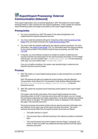 (C) SAP AG 445
Export/Import Processing: External
Communication (Inbound)
If the export organization uses an external application, SAP TM creates the import freight
bookings based on data received from the external application. It then creates the required
import forwarding orders and freight units based on the import freight bookings.
Prerequisites
 You have connected your SAP TM system to the external application and
implemented the required enterprise services.
 You have made the standard settings for forwarding orders (see Forwarding Order
[Page 234]) and freight bookings (see Freight Booking [Page 406]).
 You have made the standard settings for the relevant customs processes. For more
information, see Global Trade [Page 773]. For information about the required settings
for the transit process in the context of export/import processing, see SAP Note
1757454.
 If required, you have defined conditions to enable the system to determine the
required business document types for the import business documents. For the freight
booking type, you use condition type /SCMTMS/FRB_TYPE_IMP. For the forwarding
order type, you use condition type /SCMTMS/FWO_TYPE.
If you do not define conditions, the system uses standard logic to determine the
required business document types.
Process
1. SAP TM creates an import freight booking based on data received from an external
application.
SAP TM receives the data and creates the import booking using the Maintain
Transportation Order Based On Transportation Order Booking Waybill Notification
(TransportationOrderBookingWaybillNotification_In) inbound
enterprise service.
2. SAP TM creates the required import forwarding orders based on the import freight
booking.
The system sets the life cycle status of the import freight booking and import
forwarding orders to Draft. In business documents with this status, you can change
the purchasing organization and sales organization, but all other changes are blocked
until the status is changed. The relevant block reason is displayed on the Statuses
tab page in the business document.
The import business documents contain only the relevant execution information and
are therefore not an exact copy of the export business documents. The import
business documents differ from the export business documents as follows:
o The traffic direction is Import.
o The document type is defined according to the relevant condition or standard
logic.
o The import business document contains only the shipper, consignee, and
carrier. It does not contain any additional business partners from the export
business document.
 