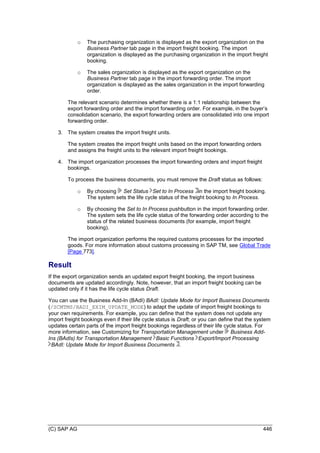(C) SAP AG 446
o The purchasing organization is displayed as the export organization on the
Business Partner tab page in the import freight booking. The import
organization is displayed as the purchasing organization in the import freight
booking.
o The sales organization is displayed as the export organization on the
Business Partner tab page in the import forwarding order. The import
organization is displayed as the sales organization in the import forwarding
order.
The relevant scenario determines whether there is a 1:1 relationship between the
export forwarding order and the import forwarding order. For example, in the buyer’s
consolidation scenario, the export forwarding orders are consolidated into one import
forwarding order.
3. The system creates the import freight units.
The system creates the import freight units based on the import forwarding orders
and assigns the freight units to the relevant import freight bookings.
4. The import organization processes the import forwarding orders and import freight
bookings.
To process the business documents, you must remove the Draft status as follows:
o By choosing Set Status Set to In Process in the import freight booking.
The system sets the life cycle status of the freight booking to In Process.
o By choosing the Set to In Process pushbutton in the import forwarding order.
The system sets the life cycle status of the forwarding order according to the
status of the related business documents (for example, import freight
booking).
The import organization performs the required customs processes for the imported
goods. For more information about customs processing in SAP TM, see Global Trade
[Page 773].
Result
If the export organization sends an updated export freight booking, the import business
documents are updated accordingly. Note, however, that an import freight booking can be
updated only if it has the life cycle status Draft.
You can use the Business Add-In (BAdI) BAdI: Update Mode for Import Business Documents
(/SCMTMS/BADI_EXIM_UPDATE_MODE) to adapt the update of import freight bookings to
your own requirements. For example, you can define that the system does not update any
import freight bookings even if their life cycle status is Draft; or you can define that the system
updates certain parts of the import freight bookings regardless of their life cycle status. For
more information, see Customizing for Transportation Management under Business Add-
Ins (BAdIs) for Transportation Management Basic Functions Export/Import Processing
BAdI: Update Mode for Import Business Documents .
 