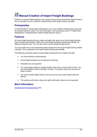 (C) SAP AG 447
Manual Creation of Import Freight Bookings
If there is no export freight booking in your system and you have received the relevant data by
fax, for example, you can create the corresponding import freight booking manually.
Prerequisites
In Customizing for Transportation Management, you have created a freight booking type with
the transport direction Import. For more information, see Customizing under Freight Order
Management Freight Booking Define Freight Booking Types .
Features
An import freight booking that you create manually is the same as an import freight booking
that is created automatically. Unlike with import freight bookings created automatically, all
fields are ready for input. You can also enter a free-of-charge storage period.
You can create one or more forwarding orders directly from the import freight booking created
manually. This is assigned to the import freight booking automatically.
The following constraints apply to import freight bookings that are created manually:
 You cannot perform subcontracting.
 Import freight bookings are not relevant for planning.
 Schedules are not supported.
 You cannot draw master air waybill numbers from stock or return them to stock. You
can enter MAWB numbers manually, however. The system checks the accuracy of
these numbers.
 You cannot create freight orders for pick-up and can only create freight orders for
delivery.
 The booking confirmation status and uplift confirmation status are not supported.
More Information
Export/Import Processing [Page 437]
 