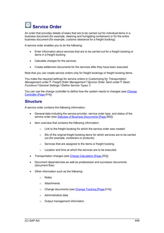 (C) SAP AG 448
Service Order
An order that provides details of tasks that are to be carried out for individual items in a
business document (for example, cleaning and fumigating containers) or for the entire
business document (for example, customs clearance for a freight booking).
A service order enables you to do the following:
 Enter information about services that are to be carried out for a freight booking or
items in a freight booking
 Calculate charges for the services
 Create settlement documents for the services after they have been executed
Note that you can create service orders only for freight bookings or freight booking items.
You make the required settings for service orders in Customizing for Transportation
Management under Freight Order Management Service Order and under Basic
Functions General Settings Define Service Types .
You can use the change controller to define how the system reacts to changes (see Change
Controller [Page 814]).
Structure
A service order contains the following information:
 General data including the service provider, service order type, and status of the
service order (see Statuses of Business Documents [Page 583])
 Item overview that contains the following information:
o Link to the freight booking for which the service order was created
o IDs of the original freight booking items for which services are to be carried
out (for example, containers or products)
o Services that are assigned to the items or freight booking
o Location and time at which the services are to be executed
 Transportation charges (see Charge Calculation [Page 203])
 Document dependencies as well as predecessor and successor documents
(document flow)
 Other information such as the following:
o Notes
o Attachments
o Change documents (see Change Tracking [Page 614])
o Administrative data
o Output management information
 