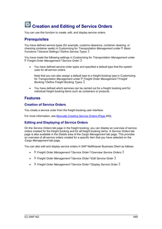 (C) SAP AG 449
Creation and Editing of Service Orders
You can use this function to create, edit, and display service orders.
Prerequisites
You have defined service types (for example, customs clearance, container cleaning, or
checking container seals) in Customizing for Transportation Management under Basic
Functions General Settings Define Service Types .
You have made the following settings in Customizing for Transportation Management under
Freight Order Management Service Order :
 You have defined service order types and specified a default type that the system
uses for all service orders.
Note that you can also assign a default type to a freight booking type in Customizing
for Transportation Management under Freight Order Management Freight
Booking Define Freight Booking Types .
 You have defined which services can be carried out for a freight booking and for
individual freight booking items such as containers or products.
Features
Creation of Service Orders
You create a service order from the freight booking user interface.
For more information, see Manually Creating Service Orders [Page 450].
Editing and Displaying of Service Orders
On the Service Orders tab page in the freight booking, you can display an overview of service
orders created for the freight booking and for all freight booking items. A Service Orders tab
page is also available in the Details area of the Cargo Management tab page. This provides
an overview of all service orders created for a specific item that you have selected on the
Cargo Management tab page.
You can also edit and display service orders in SAP NetWeaver Business Client as follows:
 Freight Order Management Service Order Overview Service Orders
 Freight Order Management Service Order Edit Service Order
 Freight Order Management Service Order Display Service Order
 