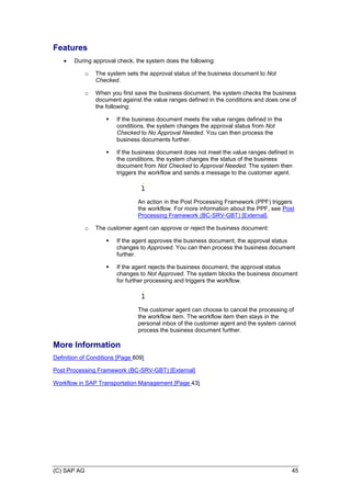 (C) SAP AG 45
Features
 During approval check, the system does the following:
o The system sets the approval status of the business document to Not
Checked.
o When you first save the business document, the system checks the business
document against the value ranges defined in the conditions and does one of
the following:
 If the business document meets the value ranges defined in the
conditions, the system changes the approval status from Not
Checked to No Approval Needed. You can then process the
business documents further.
 If the business document does not meet the value ranges defined in
the conditions, the system changes the status of the business
document from Not Checked to Approval Needed. The system then
triggers the workflow and sends a message to the customer agent.
An action in the Post Processing Framework (PPF) triggers
the workflow. For more information about the PPF, see Post
Processing Framework (BC-SRV-GBT) [External].
o The customer agent can approve or reject the business document:
 If the agent approves the business document, the approval status
changes to Approved. You can then process the business document
further.
 If the agent rejects the business document, the approval status
changes to Not Approved. The system blocks the business document
for further processing and triggers the workflow.
The customer agent can choose to cancel the processing of
the workflow item. The workflow item then stays in the
personal inbox of the customer agent and the system cannot
process the business document further.
More Information
Definition of Conditions [Page 809]
Post Processing Framework (BC-SRV-GBT) [External]
Workflow in SAP Transportation Management [Page 43]
 