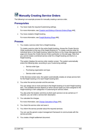 (C) SAP AG 450
Manually Creating Service Orders
The following is an example process for manually creating a service order.
Prerequisites
 You have made the required Customizing settings.
For more information, see Creation and Editing of Service Orders [Page 449].
 You have created a freight booking.
For more information, see Freight Booking [Page 406].
Process
1. You create a service order from a freight booking.
To create a service order for the entire freight booking, choose the Create Service
Order pushbutton at the top of the freight booking UI. To create a service order for
individual items in the freight booking, select the items on the Cargo Management tab
page and choose the Create Service Order pushbutton on this tab page. Note that
you cannot create a combined service order for a freight booking and items in a
freight booking.
The system displays the service order creation screen. The system automatically
enters the following data, according to your Customizing settings:
o Service order type
o Purchasing organization and type
o Service order number
In the Services screen area, the system automatically creates an empty service item
for the freight booking or for each freight booking item.
2. You enter the service provider and the services.
You can assign one or more services to the freight booking or to each freight booking
item. The available services depend on which service types you have assigned to the
freight booking or item categories in Customizing for service orders.
You also enter the location and time at which each service is to be carried out. If
required, you can enter a service item description.
3. You calculate the charges.
For more information, see Charge Calculation [Page 203].
4. You check the service order and save it.
5. You inform the service provider about the required services.
You can use the generic output management framework to communicate with the
service provider.
6. You create a freight settlement document.
 