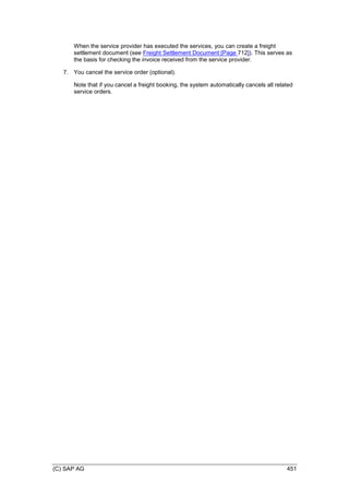 (C) SAP AG 451
When the service provider has executed the services, you can create a freight
settlement document (see Freight Settlement Document [Page 712]). This serves as
the basis for checking the invoice received from the service provider.
7. You cancel the service order (optional).
Note that if you cancel a freight booking, the system automatically cancels all related
service orders.
 