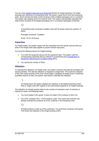 (C) SAP AG 453
You can enter shipper's load and count [External] (SLAC) for freight bookings. For freight
bookings with reference to a forwarding order, the system copies SLAC from the forwarding
order. SLAC denotes the total number of pieces of the smallest packaging unit in a container.
The system also displays SLAC at container level. The system automatically calculates the
total number of pieces of the largest packaging unit in a container (packages contained).
A forwarding order comprises 3 pallets, each with 25 boxes. Each box contains 12
plates.
Packages contained: 3 (pallets)
SLAC: 75 (3 x 25 boxes)
Capacities
For freight orders, the system copies over the capacities from the vehicle resource that you
enter in the freight order (also applies to passive vehicle resources).
You have the following options for freight postings:
 You enter the equipment group and the equipment type. The system uses the
corresponding capacities that you defined in Customizing (see Consideration of
Equipment Data During FU Creation [Page 581]).
 You specify the number of TEUs.
Utilization
To calculate the utilization of a freight order, the system compares the planned quantities and
actual quantities. The relevant utilization is displayed at stage level. The maximum utilization
of the most critical quantity of the most critical stage is displayed at header level. If confirmed
quantities exist for an item, the system uses these to calculate the utilization.
On header level, the system displays the utilization of all loaded forwarding orders
(that is, freight units) with regards to the total booked capacity for air freight bookings.
The utilization of a freight posting refers to the number of containers used. A container is
classed as used in the following cases:
 You have loaded it with goods. It does not matter if the container is full or not.
 It is a FCL container (FCL = Full Container Load). This means the customer has
already included the container as a FCL container in the forwarding order.
A freight posting is made up of five containers. You load three containers with goods.
This means the utilization of the freight posting is 60%.
 