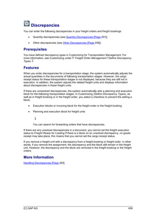 (C) SAP AG 456
Discrepancies
You can enter the following discrepancies in your freight orders and freight bookings:
 Quantity discrepancies (see Quantity Discrepancies [Page 457])
 Other discrepancies (see Other Discrepancies [Page 458])
Prerequisites
You have defined discrepancy types in Customizing for Transportation Management. For
more information, see Customizing under Freight Order Management Define Discrepancy
Types .
Features
When you enter discrepancies for a transportation stage, the system automatically adjusts the
actual quantities in the documents of following transportation stages. However, the cargo
receipt status for these transportation stages is not displayed, because they are still not in
execution. In addition, the system adjusts the related freight units and displays information
about discrepancies in these freight units.
If there are unresolved discrepancies, the system automatically sets a planning and execution
block for the following transportation stages. In Customizing (Define Discrepancy Types), as
well as in freight booking or in the freight order, you select a checkbox to prevent the setting a
block:
 Execution blocks or invoicing block for the freight order or the freight booking
 Planning and execution block for freight units
You can search for forwarding orders that have discrepancies.
If there are any unsolved discrepancies in a document, you cannot set the freight execution
status to Freight Ready for Loading If there is a block on an unsolved discrepancy, no goods
receipt may take place, this means that you cannot set the cargo receipt status.
If you remove a freight unit with a discrepancy from a freight booking or freight order, in other
words, if you remove the assignment, the discrepancy and the block still remain in the freight
unit. However, the discrepancy and the block are removed in the freight booking or the freight
orders.
More Information
Handling Discrepancies [Page 283]
 