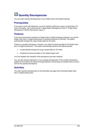 (C) SAP AG 457
Quantity Discrepancies
You can enter quantity discrepancies in your freight orders and freight bookings.
Prerequisites
If you want to work with tolerances, you have defined a tolerance range in Customizing. For
more information, see Customizing for Transportation Management under Freight Order
Management Define Discrepancy Types .
Features
If you have received the quantity of a freight order or freight booking as planned, you set the
freight order item or freight booking item to Quantity Received as Planned. The system
automatically changes the cargo receipt status to On Hand.
If there is a quantity discrepancy, however, you enter the actual quantity for the freight order
item or freight booking item. The system automatically performs the following steps:
 It automatically changes the cargo receipt status to On Hand.
 It adjusts the actual quantities in the related freight units.
You can deselect this checkbox if the discrepancy has been resolved.
You can also observe tolerances in your quantity discrepancies. If the quantity discrepancy
entered is found within the tolerance range defined in Customizing, the system does not set a
lock for this quantity discrepancy.
Activities
You enter quantity discrepancies on the Quantities tab page of the individual freight order
item or freight booking item.
 
