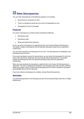 (C) SAP AG 458
Other Discrepancies
You can enter discrepancies in the following situations, for example:
 Documents are missing for an item.
 There is a dangerous goods item you have not designated as such.
 Packaging of an item is damaged.
Features
You enter a discrepancy by making entries including the following:
 Discrepancy type
 Discrepancy date
 Notes and attachments (optional)
Or you can enter a discrepancy by selecting the item and choosing Report Discrepancies.
The system creates a discrepancy with the standard discrepancy type that you specified in
Customizing.
You can enter more than one discrepancy for an item. The discrepancies are displayed in the
discrepancy log of the item.
If the same discrepancy occurs for several items, you can enter this discrepancy for all of the
items at the same time. Select the items and choose Report Discrepancies. The system
creates the discrepancies with the standard discrepancy type that you specified in
Customizing.
When you have resolved the discrepancy, select the item and choose Set Discrepancies to
―Resolved‖. The item is displayed as resolved in the discrepancy log, but it remains visible for
follow-up purposes. Once you have set all discrepancies for an item to Resolved, the system
automatically sets the item to Resolved.
If you have entered a discrepancy by mistake, choose Reset Discrepancies.
Activities
You enter discrepancies on the Discrepancies tab of the individual freight order item or freight
booking item.
 