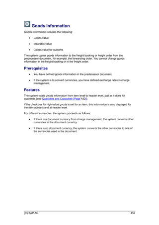 (C) SAP AG 459
Goods Information
Goods information includes the following:
 Goods value
 Insurable value
 Goods value for customs
The system copies goods information to the freight booking or freight order from the
predecessor document, for example, the forwarding order. You cannot change goods
information in the freight booking or in the freight order.
Prerequisites
 You have defined goods information in the predecessor document.
 If the system is to convert currencies, you have defined exchange rates in charge
management.
Features
The system totals goods information from item level to header level, just as it does for
quantities (see Quantities and Capacities [Page 452]).
If the checkbox for high-value goods is set for an item, this information is also displayed for
the item above it and at header level.
For different currencies, the system proceeds as follows:
 If there is a document currency from charge management, the system converts other
currencies to the document currency.
 If there is no document currency, the system converts the other currencies to one of
the currencies used in the document.
 