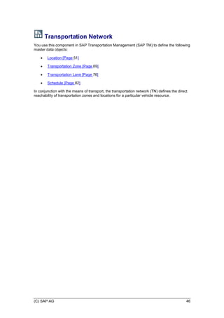(C) SAP AG 46
Transportation Network
You use this component in SAP Transportation Management (SAP TM) to define the following
master data objects:
 Location [Page 51]
 Transportation Zone [Page 69]
 Transportation Lane [Page 76]
 Schedule [Page 82]
In conjunction with the means of transport, the transportation network (TN) defines the direct
reachability of transportation zones and locations for a particular vehicle resource.
 