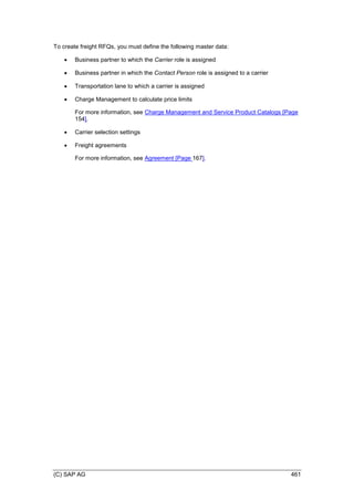 (C) SAP AG 461
To create freight RFQs, you must define the following master data:
 Business partner to which the Carrier role is assigned
 Business partner in which the Contact Person role is assigned to a carrier
 Transportation lane to which a carrier is assigned
 Charge Management to calculate price limits
For more information, see Charge Management and Service Product Catalogs [Page
154].
 Carrier selection settings
 Freight agreements
For more information, see Agreement [Page 167].
 