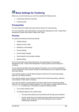 (C) SAP AG 462
Basic Settings for Tendering
Before you can start tendering, you must have specified the following items:
 Customizing settings for tendering
 A tendering plan
Prerequisites
You have defined the freight order types that are relevant for subcontracting.
For more information, see Customizing for Transportation Management under Freight Order
Management Freight Order Define Freight Order Types. .
Process
You specify the following Customizing settings:
 Visibility settings
 Rejection reason codes
 Notification e-mail settings
 Process settings
 Communication settings
 Carrier-specific communication settings
 Default settings
For more information about tendering settings, see Customizing for Transportation
Management under Freight Order Management Tendering Define General Settings for
Tendering .
You can also specify freight order type settings for tendering. You must have specified the
process settings and communication settings for tendering before you can specify the freight
order type settings.
If you want the system to use the default settings to determine the Customizing settings,
select the Use Default checkbox.
If you want the system to use conditions to determine the Customizing settings, select the
Use Condition for Sett. Determ. checkbox.
If you want the system to use the freight order type to determine the Customizing settings,
select the Use Type-Specific Settings checkbox. You must create a condition definition for the
/SCMTMS/TEND condition type. This definition includes the following details:
 The condition definition itself
 The following details in the condition table:
o The value of the attribute you have defined with the data access definition
o The two result columns for tendering process settings and communication
settings, which contain the names of the settings you have created in
Customizing for tendering.
 