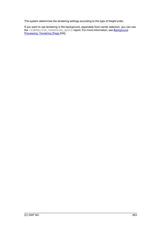 (C) SAP AG 463
The system determines the tendering settings according to the type of freight order.
If you want to use tendering in the background, separately from carrier selection, you can use
the /SCMTMS/TOR_TENDERING_BATCH report. For more information, see Background
Processing: Tendering [Page 834].
 