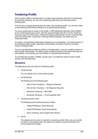 (C) SAP AG 464
Tendering Profile
Can be used to define a tendering plan. It contains basic tendering data and is a prerequisite
for automatic tendering. You can use a tendering profile when you manually create a
tendering plan.
You can use an existing tendering plan to create a new tendering profile. You can also create
a new tendering profile without reference to an existing tendering plan.
To use an existing plan to create a new profile, in SAP NetWeaver Business Client (NWBC),
on the Tendering Overview screen, open the required freight order (FO). On the Tendering
Execution area of the Edit screen, choose the existing tendering plan. On the Tendering Plan
area of the Edit screen, choose the Tendering Profile pushbutton, and select Save as
Tendering Profile.
To create a new tendering profile without reference to an existing plan, in the administration of
the tendering profile, choose Application Administration Tendering Tendering Template
Create Tendering Profile .
You can manually load a tendering profile to a tendering plan, or you can enable to system to
load a profile automatically. The system loads a profile according to the freight order type you
have defined, or the settings you have defined in Customizing for tendering.
To manually load a profile, in NWBC, choose Load. To enable the system to load a profile,
choose Load and Determine.
Structure
The following are the main parts of a tendering profile:
 Tendering step
You can specify one or more tendering steps.
 Tendering type
The following are the tendering types:
o Peer-to-Peer Tendering — Response Required
o Peer-to-Peer Tendering — No Response Required
o Broadcast Tendering — Best Offer
o Broadcast Tendering — First Acceptable Offer
 Tendering process mode
The following are the tendering process modes:
o Freight RFQ Based, Award Manually
o Freight RFQ Based, Award Automatically
o Direct Tendering, Send Freight Order Directly
 Carrier
The assignment of a carrier is optional in a tendering profile. When you use a profile
to create a new tendering plan, the system can retrieve a carrier according to the
carrier assignment strategy.
 