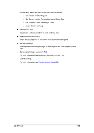 (C) SAP AG 465
The following are the standard carrier assignment strategies:
o Get Carriers from Ranking List
o Get Carriers from the Transportation Lane Master Data
o Get Assigned Carrier from Freight Order
o Assign Carriers Manually
 Relative price limit
You can set a relative price limit for each tendering step.
 Maximum response duration
This is the longest period of time within which a carrier must respond.
 Manual evaluation
This requires the tendering manager to manually evaluate each freight quotation
(FQ).
 Carrier-specific freight agreement (FA)
For more information, see Agreement Maintenance [Page 170].
 Visibility settings
For more information, see Visibility Settings [Page 479].
 