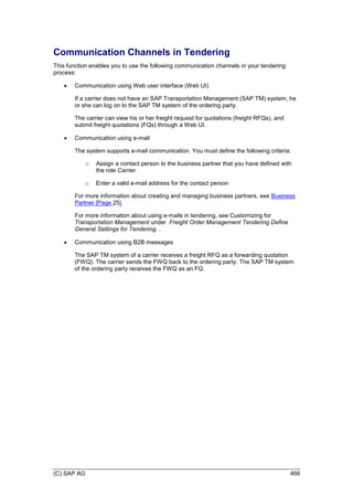 (C) SAP AG 466
Communication Channels in Tendering
This function enables you to use the following communication channels in your tendering
process:
 Communication using Web user interface (Web UI)
If a carrier does not have an SAP Transportation Management (SAP TM) system, he
or she can log on to the SAP TM system of the ordering party.
The carrier can view his or her freight request for quotations (freight RFQs), and
submit freight quotations (FQs) through a Web UI.
 Communication using e-mail
The system supports e-mail communication. You must define the following criteria:
o Assign a contact person to the business partner that you have defined with
the role Carrier
o Enter a valid e-mail address for the contact person
For more information about creating and managing business partners, see Business
Partner [Page 25].
For more information about using e-mails in tendering, see Customizing for
Transportation Management under Freight Order Management Tendering Define
General Settings for Tendering. .
 Communication using B2B messages
The SAP TM system of a carrier receives a freight RFQ as a forwarding quotation
(FWQ). The carrier sends the FWQ back to the ordering party. The SAP TM system
of the ordering party receives the FWQ as an FQ.
 