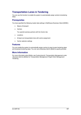 (C) SAP AG 467
Transportation Lanes in Tendering
You can use this function to enable the system to automatically assign carriers to tendering
steps.
Prerequisites
You have specified the following master data settings in NetWeaver Business Client (NWBC):
 Means of transport
 Carriers
You specify business partners with the Carrier role.
 Locations
 At least one transportation lane with carrier assignment
 Carrier selection settings
Features
You can enable the system to automatically assign carriers to peer-to-peer tendering steps
and broadcast tendering steps. You can use a Business Add-In (BAdI) to specify priorities.
More Information
For more information about BAdIs, see Customizing for Transportation Management under
Business Add-Ins (BAdIs) for Transportation Management Freight Order Management
Tendering .
 