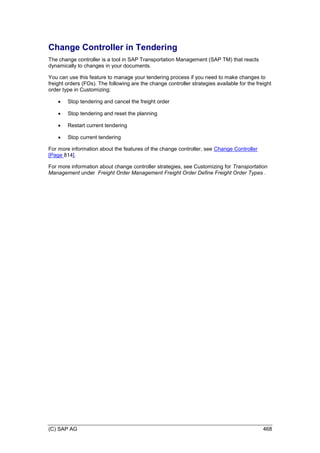 (C) SAP AG 468
Change Controller in Tendering
The change controller is a tool in SAP Transportation Management (SAP TM) that reacts
dynamically to changes in your documents.
You can use this feature to manage your tendering process if you need to make changes to
freight orders (FOs). The following are the change controller strategies available for the freight
order type in Customizing:
 Stop tendering and cancel the freight order
 Stop tendering and reset the planning
 Restart current tendering
 Stop current tendering
For more information about the features of the change controller, see Change Controller
[Page 814].
For more information about change controller strategies, see Customizing for Transportation
Management under Freight Order Management Freight Order Define Freight Order Types .
 