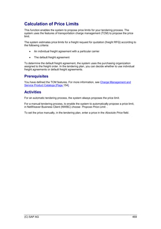 (C) SAP AG 469
Calculation of Price Limits
This function enables the system to propose price limits for your tendering process. The
system uses the features of transportation charge management (TCM) to propose the price
limit.
The system estimates price limits for a freight request for quotation (freight RFQ) according to
the following criteria:
 An individual freight agreement with a particular carrier
 The default freight agreement
To determine the default freight agreement, the system uses the purchasing organization
assigned to the freight order. In the tendering plan, you can decide whether to use individual
freight agreements or default freight agreements.
Prerequisites
You have defined the TCM features. For more information, see Charge Management and
Service Product Catalogs [Page 154].
Activities
For an automatic tendering process, the system always proposes the price limit.
For a manual tendering process, to enable the system to automatically propose a price limit,
in NetWeaver Business Client (NWBC) choose Propose Price Limit. .
To set the price manually, in the tendering plan, enter a price in the Absolute Price field.
 