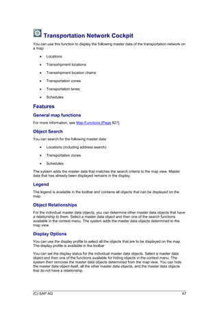 (C) SAP AG 47
Transportation Network Cockpit
You can use this function to display the following master data of the transportation network on
a map:
 Locations
 Transshipment locations
 Transshipment location chains
 Transportation zones
 Transportation lanes
 Schedules
Features
General map functions
For more information, see Map Functions [Page 827].
Object Search
You can search for the following master data:
 Locations (including address search)
 Transportation zones
 Schedules
The system adds the master data that matches the search criteria to the map view. Master
data that has already been displayed remains in the display.
Legend
The legend is available in the toolbar and contains all objects that can be displayed on the
map.
Object Relationships
For the individual master data objects, you can determine other master data objects that have
a relationship to them. Select a master data object and then one of the search functions
available in the context menu. The system adds the master data objects determined to the
map view.
Display Options
You can use the display profile to select all the objects that are to be displayed on the map.
The display profile is available in the toolbar
You can set the display status for the individual master data objects. Select a master data
object and then one of the functions available for hiding objects in the context menu. The
system then removes the master data objects determined from the map view. You can hide
the master data object itself, all the other master data objects, and the master data objects
that do not have a relationship.
 