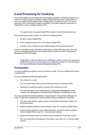 (C) SAP AG 470
E-mail Processing for Tendering
This function allows you to manage the communication between a tendering manager and a
carrier in a freight request for quotation (freight RFQ) tendering process, exclusively by e-
mail. This means that the system sends a freight RFQ to a carrier by e-mail. The carrier
responds to the e-mail using a regular e-mail client. The system treats the response to a
freight RFQ e-mail as a freight quotation (FQ).
The system does not support freight RFQ e-mails in a direct tendering process.
When tendering by e-mail, a carrier can perform the following tasks:
 Accept or reject a freight RFQ
 Enter a rejection reason if he or she rejects a freight RFQ
 Propose a price, if allowed by the visibility settings of the tendering process
A carrier must follow certain rules when responding to a freight RFQ by e-mail. He or she
must use predefined keywords in the response that are used by the SAP Transportation
Management (SAP TM) system.
Freight RFQ e-mails are different from notification e-mails. A carrier can respond to a
freight RFQ e-mail, but cannot respond to a notification e-mail. For more information,
see Carrier Notification Process Management [Page 472].
Prerequisites
You have enabled your system to send and receive e-mails. You have enabled SAPconnect
to facilitate this.
You have specified the following requirements:
 Text content for e-mails
You can specify these texts as general text documents in transaction SE61.
 Keywords to enable the system to process FQs received by e-mail
For more information, see Customizing for Transportation Management under
Freight Order Management Tendering Define Settings for Tendering by E-mail .
You have specified the following settings in Customizing for Transportation Management
under Freight Order Management Tendering Define General Settings for Tendering :
 Text documents that the system uses to e-mail carriers at particular events in the
tendering process
 Additional default settings for communication under 03 – E-mail and SMS Content
 Communication settings for your tendering process, so that the system creates e-
mails for freight RFQs, under 05 – Communication Settings
 Business Workplace inbox for a system user to receive FQ e-mails from carriers
You can specify the e-mail address of the system user under 03 – E-mail and SMS
Content.
 
