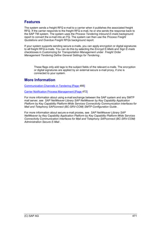 (C) SAP AG 471
Features
The system sends a freight RFQ e-mail to a carrier when it publishes the associated freight
RFQ. If the carrier responds to the freight RFQ e-mail, he or she sends the response back to
the SAP TM system. The system uses the Process Tendering Inbound E-mails background
report to convert the e-mail into an FQ. The system can then use the Process Freight
Quotations and Overdue Freight RFQs background report.
If your system supports sending secure e-mails, you can apply encryption or digital signatures
to all freight RFQ e-mails. You can do this by selecting the Encrypt E-Mails and Sign E-mails
checkboxes in Customizing for Transportation Management under Freight Order
Management Tendering Define General Settings for Tendering .
These flags only add tags to the subject fields of the relevant e-mails. The encryption
or digital signatures are applied by an external secure e-mail proxy, if one is
connected to your system.
More Information
Communication Channels in Tendering [Page 466]
Carrier Notification Process Management [Page 472]
For more information about using e-mail exchange between the SAP system and any SMTP
mail server, see SAP NetWeaver Library SAP NetWeaver by Key Capability Application
Platform by Key Capability Platform-Wide Services Connectivity Communication Interfaces for
Mail and Telephony SAPconnect (BC-SRV-COM) SMTP Configuration Guide .
For more information about secure e-mail proxies, see SAP NetWeaver Library SAP
NetWeaver by Key Capability Application Platform by Key Capability Platform-Wide Services
Connectivity Communication Interfaces for Mail and Telephony SAPconnect (BC-SRV-COM)
Administration Secure E-Mail .
 