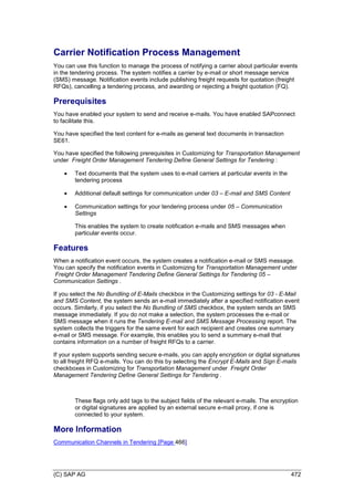 (C) SAP AG 472
Carrier Notification Process Management
You can use this function to manage the process of notifying a carrier about particular events
in the tendering process. The system notifies a carrier by e-mail or short message service
(SMS) message. Notification events include publishing freight requests for quotation (freight
RFQs), cancelling a tendering process, and awarding or rejecting a freight quotation (FQ).
Prerequisites
You have enabled your system to send and receive e-mails. You have enabled SAPconnect
to facilitate this.
You have specified the text content for e-mails as general text documents in transaction
SE61.
You have specified the following prerequisites in Customizing for Transportation Management
under Freight Order Management Tendering Define General Settings for Tendering :
 Text documents that the system uses to e-mail carriers at particular events in the
tendering process
 Additional default settings for communication under 03 – E-mail and SMS Content
 Communication settings for your tendering process under 05 – Communication
Settings
This enables the system to create notification e-mails and SMS messages when
particular events occur.
Features
When a notification event occurs, the system creates a notification e-mail or SMS message.
You can specify the notification events in Customizing for Transportation Management under
Freight Order Management Tendering Define General Settings for Tendering 05 –
Communication Settings .
If you select the No Bundling of E-Mails checkbox in the Customizing settings for 03 - E-Mail
and SMS Content, the system sends an e-mail immediately after a specified notification event
occurs. Similarly, if you select the No Bundling of SMS checkbox, the system sends an SMS
message immediately. If you do not make a selection, the system processes the e-mail or
SMS message when it runs the Tendering E-mail and SMS Message Processing report. The
system collects the triggers for the same event for each recipient and creates one summary
e-mail or SMS message. For example, this enables you to send a summary e-mail that
contains information on a number of freight RFQs to a carrier.
If your system supports sending secure e-mails, you can apply encryption or digital signatures
to all freight RFQ e-mails. You can do this by selecting the Encrypt E-Mails and Sign E-mails
checkboxes in Customizing for Transportation Management under Freight Order
Management Tendering Define General Settings for Tendering .
These flags only add tags to the subject fields of the relevant e-mails. The encryption
or digital signatures are applied by an external secure e-mail proxy, if one is
connected to your system.
More Information
Communication Channels in Tendering [Page 466]
 