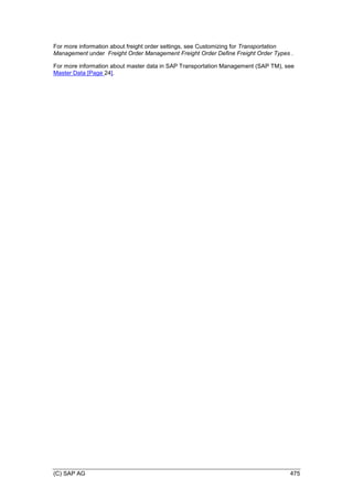 (C) SAP AG 475
For more information about freight order settings, see Customizing for Transportation
Management under Freight Order Management Freight Order Define Freight Order Types .
For more information about master data in SAP Transportation Management (SAP TM), see
Master Data [Page 24].
 