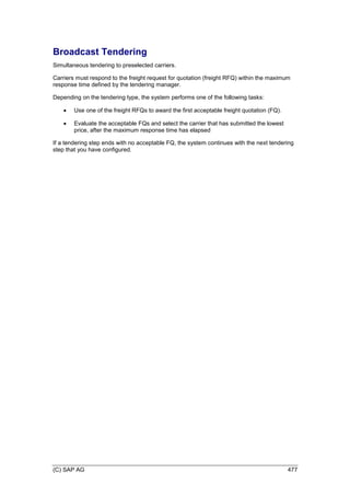 (C) SAP AG 477
Broadcast Tendering
Simultaneous tendering to preselected carriers.
Carriers must respond to the freight request for quotation (freight RFQ) within the maximum
response time defined by the tendering manager.
Depending on the tendering type, the system performs one of the following tasks:
 Use one of the freight RFQs to award the first acceptable freight quotation (FQ).
 Evaluate the acceptable FQs and select the carrier that has submitted the lowest
price, after the maximum response time has elapsed
If a tendering step ends with no acceptable FQ, the system continues with the next tendering
step that you have configured.
 
