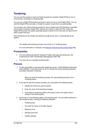 (C) SAP AG 481
Tendering
You can use this process to send out freight requests for quotation (freight RFQs) to one or
more carriers, according to a tendering plan.
You can use a freight RFQ tendering process to send out one or more freight RFQs. You can
send the freight RFQs manually, or enable the system to send them out automatically.
You can also use a direct tendering process to send a freight order (FO) directly to a specified
carrier without creating a freight RFQ. Carriers can confirm or reject the FOs. Unlike the
freight RFQ process, the system generally awards a carrier if he or she does not reject the FO
within a given time limit.
Direct tendering can be created and started manually by the user, or automatically by the
system.
The related subcontracting process must not be in In Tendering status.
For more information on statuses, see Statuses of Business Documents [Page 583].
Prerequisites
 You have defined the specific settings for freight order type and tendering in the
Customizing for SAP Transportation Management (SAP TM).
 You have set up a consistent tendering plan.
Process
1. To plan and publish a new automatic tendering process, in SAP NetWeaver Business
Client (NWBC), on the Edit screen of an FO, choose the Subcontracting pushbutton,
and select Automatic Tendering.
When you start the tendering process, the subcontracting process is at In
Tendering status.
2. If you want to start the process manually, you must perform the following tasks:
1. Identify the FO that you want to tender.
2. Enter the name of the tendering manager.
3. If you select a tendering profile on the popup screen, the system uses it
directly in the tendering plan.
3. Set up one or more tendering steps in the tendering plan. You can define attributes in
each tendering step, including the following attributes:
o Tendering type
o You want the carrier to formally respond
o Response time
o Absolute price limit
o Visibility settings
 