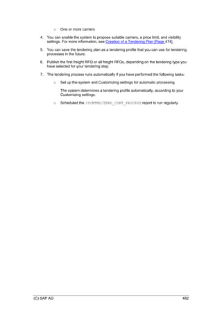 (C) SAP AG 482
o One or more carriers
4. You can enable the system to propose suitable carriers, a price limit, and visibility
settings. For more information, see Creation of a Tendering Plan [Page 474].
5. You can save the tendering plan as a tendering profile that you can use for tendering
processes in the future.
6. Publish the first freight RFQ or all freight RFQs, depending on the tendering type you
have selected for your tendering step.
7. The tendering process runs automatically if you have performed the following tasks:
o Set up the system and Customizing settings for automatic processing
The system determines a tendering profile automatically, according to your
Customizing settings.
o Scheduled the /SCMTMS/TEND_CONT_PROCESS report to run regularly
 