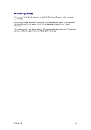(C) SAP AG 484
Tendering Alerts
You can use this function to subscribe to Alerts for Tendering Managers using transaction
ALRTCATDEF.
In the communication settings in Customizing, you can enable the system to send alerts to
the relevant tendering managers, even if the managers do not subscribe to the alert
categories.
For more information, see Customizing for Transportation Management under Freight Order
Management Tendering Define General Settings for Tendering .
 