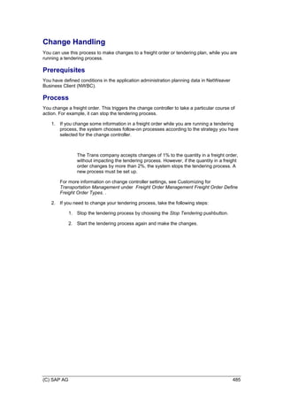(C) SAP AG 485
Change Handling
You can use this process to make changes to a freight order or tendering plan, while you are
running a tendering process.
Prerequisites
You have defined conditions in the application administration planning data in NetWeaver
Business Client (NWBC).
Process
You change a freight order. This triggers the change controller to take a particular course of
action. For example, it can stop the tendering process.
1. If you change some information in a freight order while you are running a tendering
process, the system chooses follow-on processes according to the strategy you have
selected for the change controller.
The Trans company accepts changes of 1% to the quantity in a freight order,
without impacting the tendering process. However, if the quantity in a freight
order changes by more than 2%, the system stops the tendering process. A
new process must be set up.
For more information on change controller settings, see Customizing for
Transportation Management under Freight Order Management Freight Order Define
Freight Order Types. .
2. If you need to change your tendering process, take the following steps:
1. Stop the tendering process by choosing the Stop Tendering pushbutton.
2. Start the tendering process again and make the changes.
 